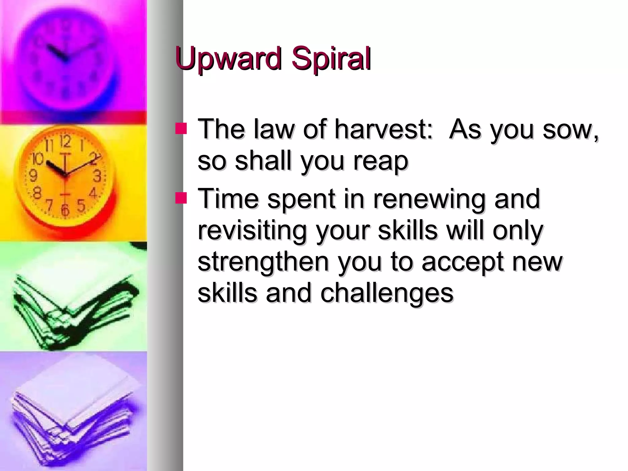 Upward Spiral The law of harvest:  As you sow, so shall you reap Time spent in renewing and revisiting your skills will only strengthen you to accept new skills and challenges 