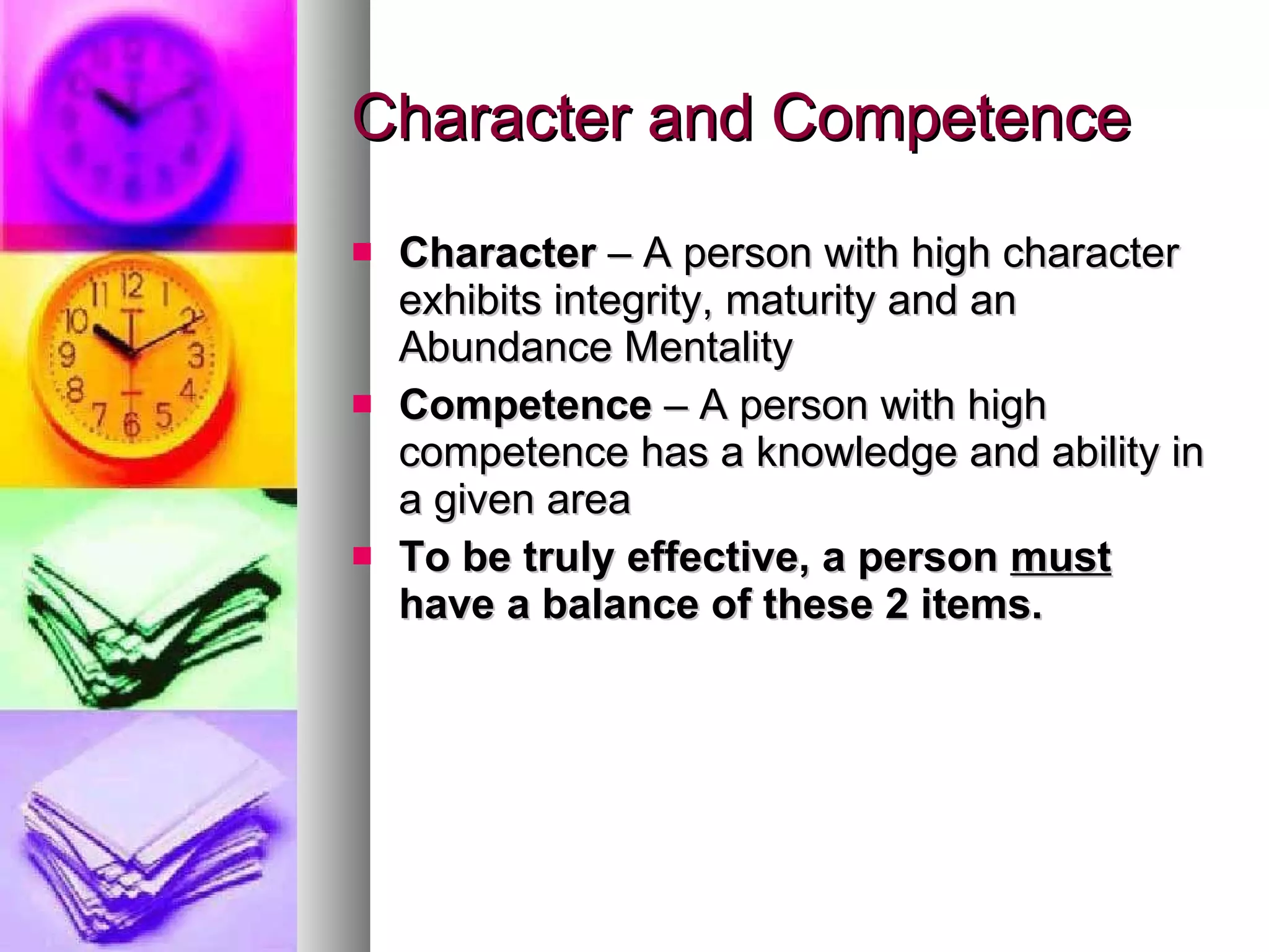 Character and Competence Character  – A person with high character exhibits integrity, maturity and an Abundance Mentality Competence  – A person with high competence has a knowledge and ability in a given area To be truly effective, a person  must  have a balance of these 2 items. 