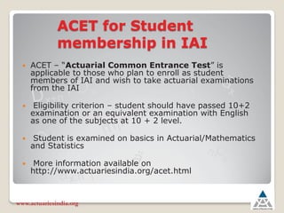 ACET for Student
membership in IAI
y ACET – “Actuarial Common Entrance Test” is
applicable to those who plan to enroll as student
members of IAI and wish to take actuarial examinations
from the IAI
y Eligibility criterion – student should have passed 10+2
examination or an equivalent examination with English
as one of the subjects at 10 + 2 level.
y Student is examined on basics in Actuarial/Mathematics
and Statistics
y More information available on
http://www.actuariesindia.org/acet.html
www.actuariesindia.org
 