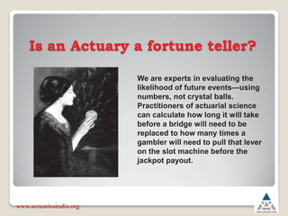 Is an Actuary a fortune teller?
www.actuariesindia.org
We are experts in evaluating the
likelihood of future events²using
numbers, not crystal balls.
Practitioners of actuarial science
can calculate how long it will take
before a bridge will need to be
replaced to how many times a
gambler will need to pull that lever
on the slot machine before the
jackpot payout.
 