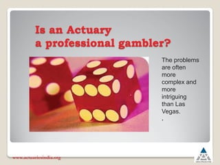 Is an Actuary
a professional gambler?
www.actuariesindia.org
The problems
are often
more
complex and
more
intriguing
than Las
Vegas.
.
 