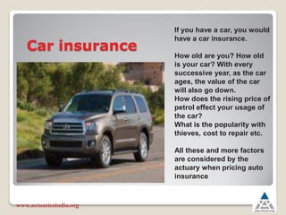 Car insurance
www.actuariesindia.org
If you have a car, you would
have a car insurance.
How old are you? How old
is your car? With every
successive year, as the car
ages, the value of the car
will also go down.
How does the rising price of
petrol effect your usage of
the car?
What is the popularity with
thieves, cost to repair etc.
All these and more factors
are considered by the
actuary when pricing auto
insurance
 