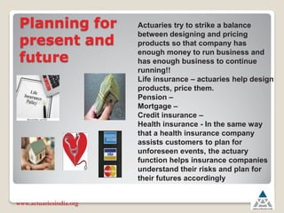 Planning for
present and
future
www.actuariesindia.org
Actuaries try to strike a balance
between designing and pricing
products so that company has
enough money to run business and
has enough business to continue
running!!
Life insurance ± actuaries help design
products, price them.
Pension ±
Mortgage ±
Credit insurance ±
Health insurance - In the same way
that a health insurance company
assists customers to plan for
unforeseen events, the actuary
function helps insurance companies
understand their risks and plan for
their futures accordingly
 