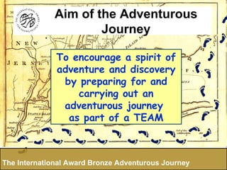 To encourage a spirit of adventure and discovery by preparing for and carrying out an adventurous journey  as part of a TEAM The International Award Bronze Adventurous Journey Aim of the Adventurous Journey 