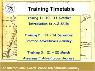 Training 1:  12 - 13 December Practice Adventurous Journey Training 2:  13-14 March Assessment Adventurous Journey The International Award Bronze Adventurous Journey Training Timetable 