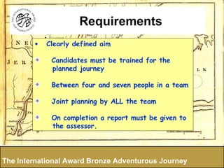 Clearly defined aim Candidates must be trained for the planned journey Between four and seven people in a team Joint planning by ALL the team On completion a report must be given to the assessor.  The International Award Bronze Adventurous Journey Requirements 
