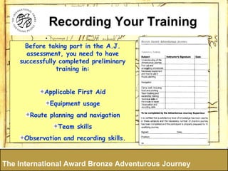 Before taking part in the A.J. assessment, you need to have successfully completed preliminary training in: Applicable First Aid Equipment usage Route planning and navigation Team skills Observation and recording skills. The International Award Bronze Adventurous Journey Recording Your Training 