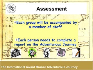 Each group will be accompanied by a member of staff Each person needs to complete a report on the Adventurous Journey The International Award Bronze Adventurous Journey Assessment 
