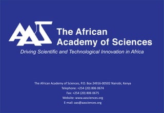 Driving Scientific and Technological Innovation in Africa




      The African Academy of Sciences, P.O. Box 24916-00502 Nairobi, Kenya
                        Telephone: +254 (20) 806 0674
                            Fax: +254 (20) 806 0675
                         Website: www.aasciences.org
                          E-mail: aas@aasciences.org
 