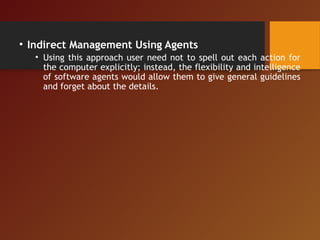 • Indirect Management Using Agents
• Using this approach user need not to spell out each action for
the computer explicitly; instead, the flexibility and intelligence
of software agents would allow them to give general guidelines
and forget about the details.
 