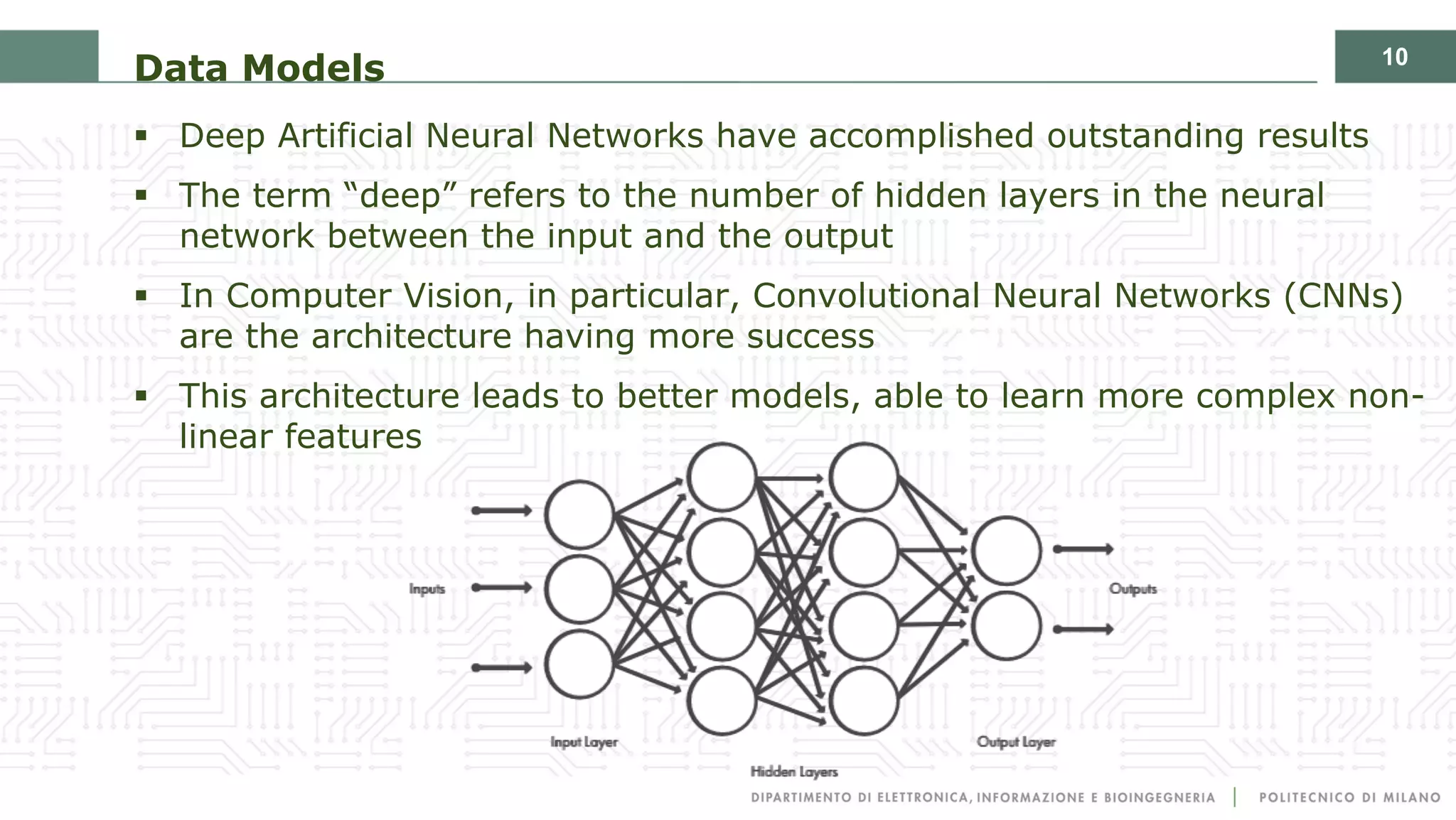 10
Data Models
§ Deep Artificial Neural Networks have accomplished outstanding results
§ The term “deep” refers to the number of hidden layers in the neural
network between the input and the output
§ In Computer Vision, in particular, Convolutional Neural Networks (CNNs)
are the architecture having more success
§ This architecture leads to better models, able to learn more complex non-
linear features
 