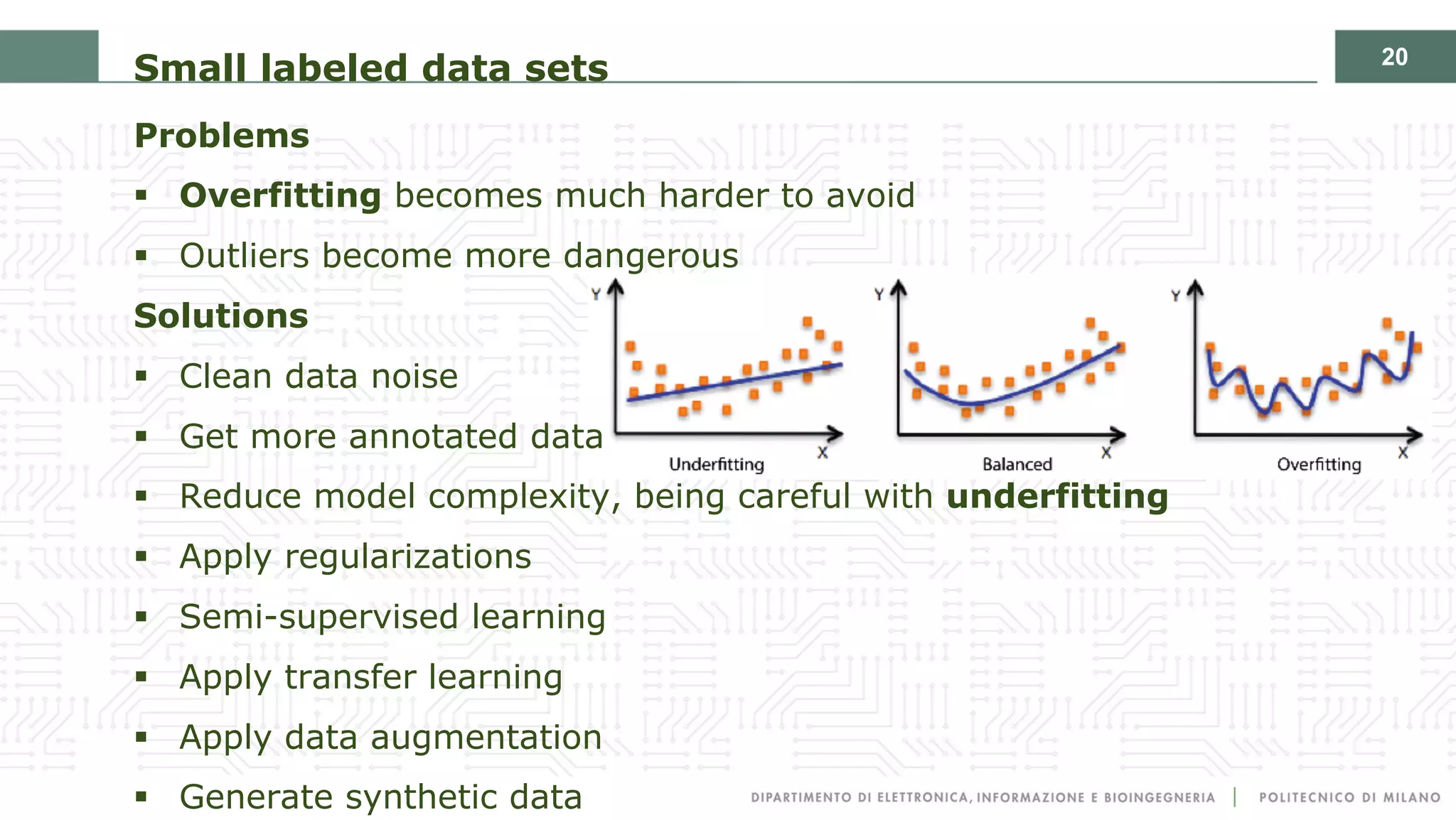 20
Small labeled data sets
Problems
§ Overfitting becomes much harder to avoid
§ Outliers become more dangerous
Solutions
§ Clean data noise
§ Get more annotated data
§ Reduce model complexity, being careful with underfitting
§ Apply regularizations
§ Semi-supervised learning
§ Apply transfer learning
§ Apply data augmentation
§ Generate synthetic data
 