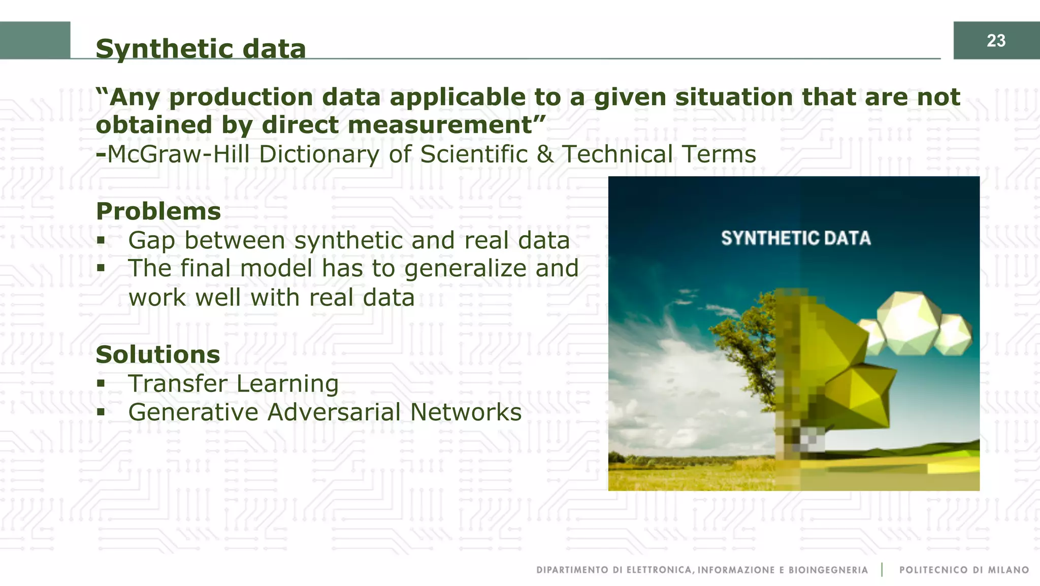 23
Synthetic data
“Any production data applicable to a given situation that are not
obtained by direct measurement”
-McGraw-Hill Dictionary of Scientific & Technical Terms
Problems
§ Gap between synthetic and real data
§ The final model has to generalize and
work well with real data
Solutions
§ Transfer Learning
§ Generative Adversarial Networks
 