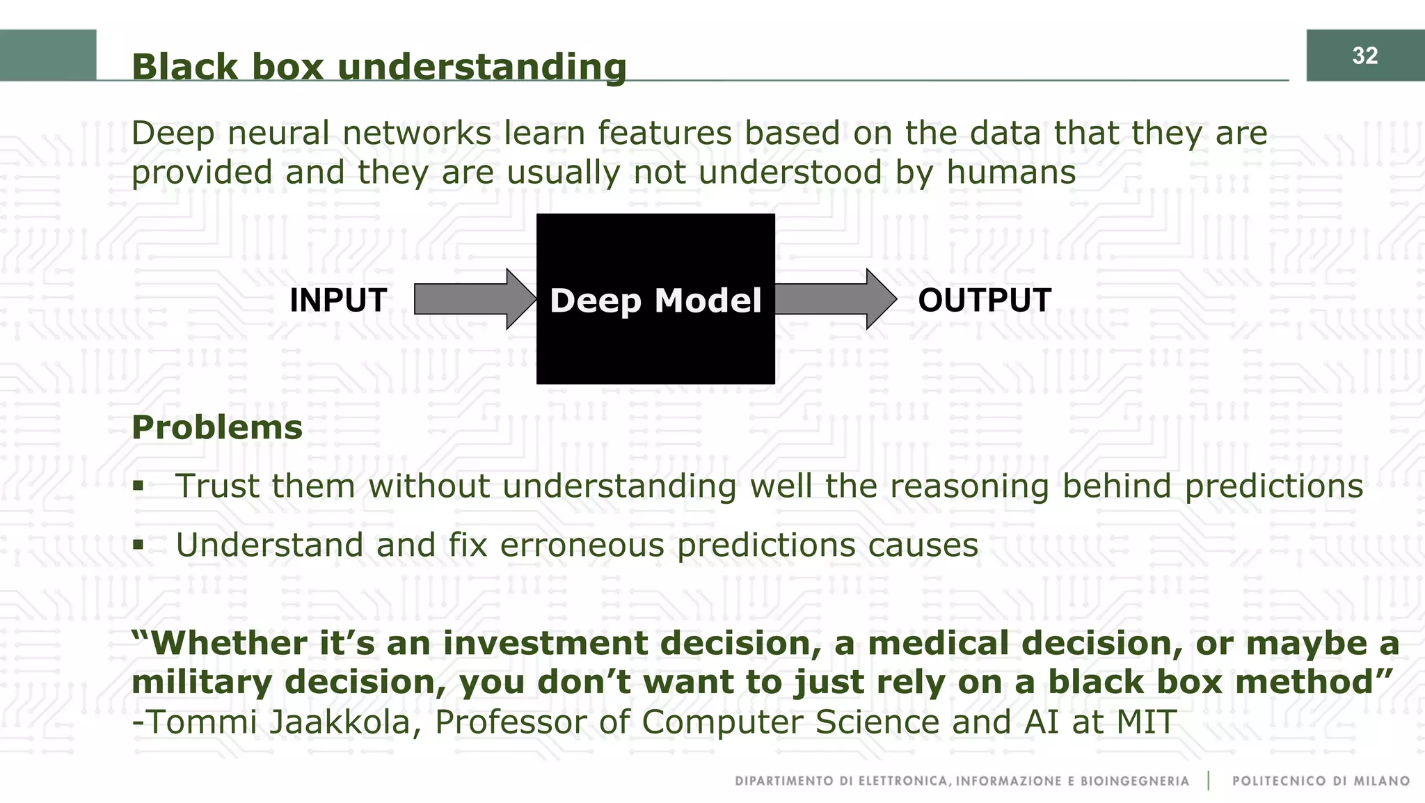 32
Black box understanding
Deep neural networks learn features based on the data that they are
provided and they are usually not understood by humans
Problems
§ Trust them without understanding well the reasoning behind predictions
§ Understand and fix erroneous predictions causes
“Whether it’s an investment decision, a medical decision, or maybe a
military decision, you don’t want to just rely on a black box method”
-Tommi Jaakkola, Professor of Computer Science and AI at MIT
Deep ModelINPUT OUTPUT
 