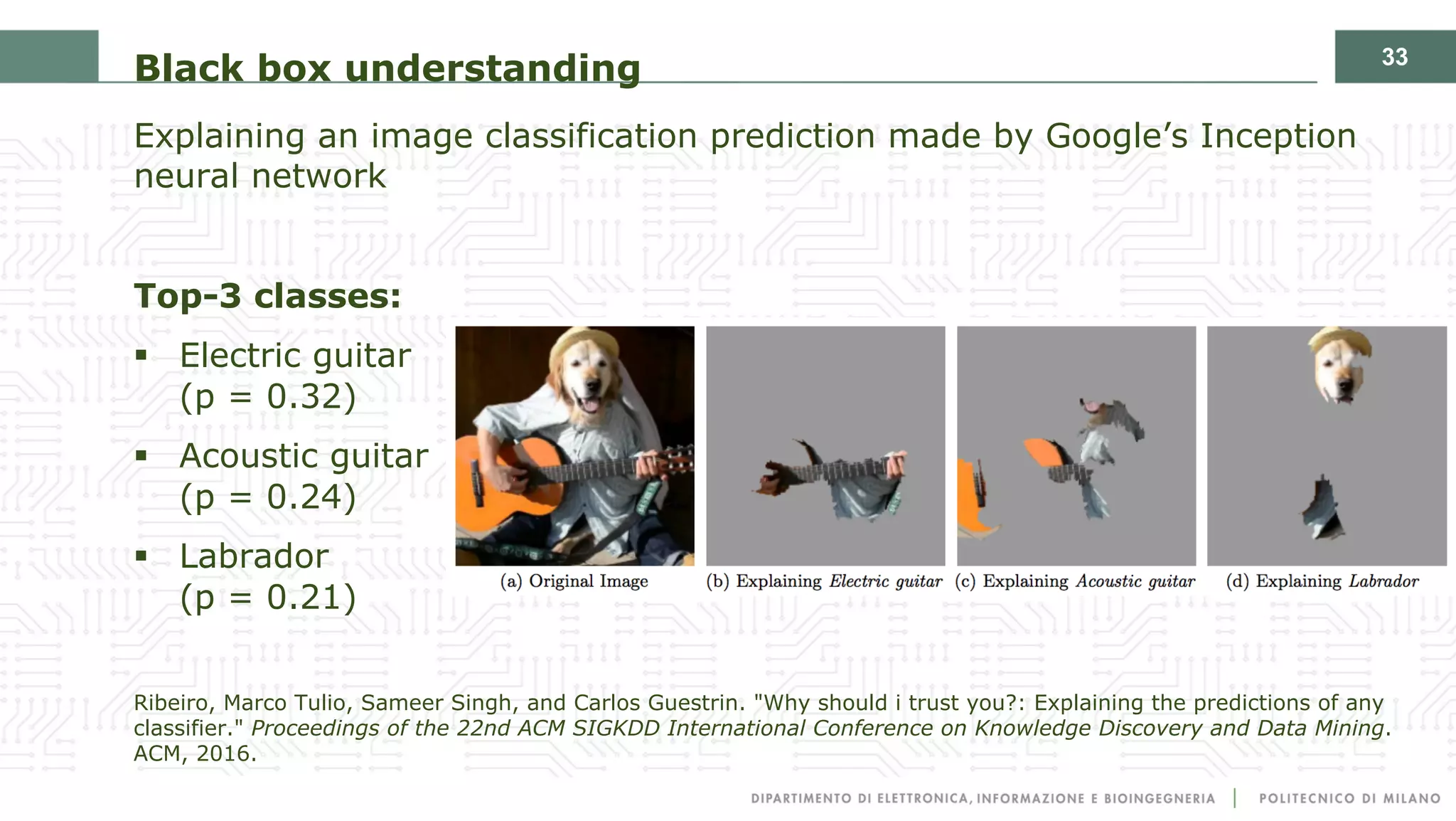 33
Black box understanding
Explaining an image classification prediction made by Google’s Inception
neural network
Top-3 classes:
§ Electric guitar
(p = 0.32)
§ Acoustic guitar
(p = 0.24)
§ Labrador
(p = 0.21)
Ribeiro, Marco Tulio, Sameer Singh, and Carlos Guestrin. "Why should i trust you?: Explaining the predictions of any
classifier." Proceedings of the 22nd ACM SIGKDD International Conference on Knowledge Discovery and Data Mining.
ACM, 2016.
 