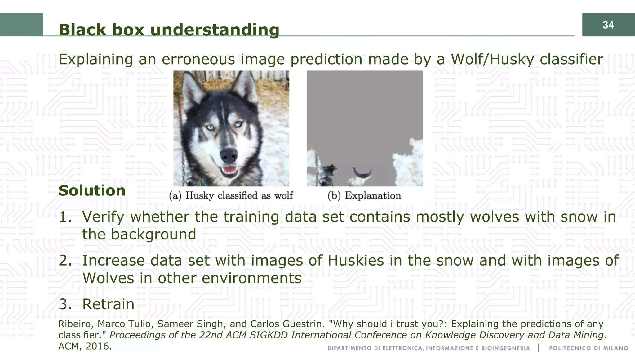 34
Black box understanding
Explaining an erroneous image prediction made by a Wolf/Husky classifier
Solution
1. Verify whether the training data set contains mostly wolves with snow in
the background
2. Increase data set with images of Huskies in the snow and with images of
Wolves in other environments
3. Retrain
Ribeiro, Marco Tulio, Sameer Singh, and Carlos Guestrin. "Why should i trust you?: Explaining the predictions of any
classifier." Proceedings of the 22nd ACM SIGKDD International Conference on Knowledge Discovery and Data Mining.
ACM, 2016.
 