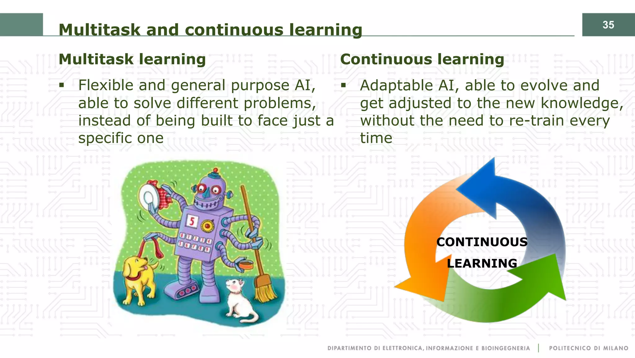 35
Multitask and continuous learning
Multitask learning
§ Flexible and general purpose AI,
able to solve different problems,
instead of being built to face just a
specific one
Continuous learning
§ Adaptable AI, able to evolve and
get adjusted to the new knowledge,
without the need to re-train every
time
CONTINUOUS
LEARNING
 
