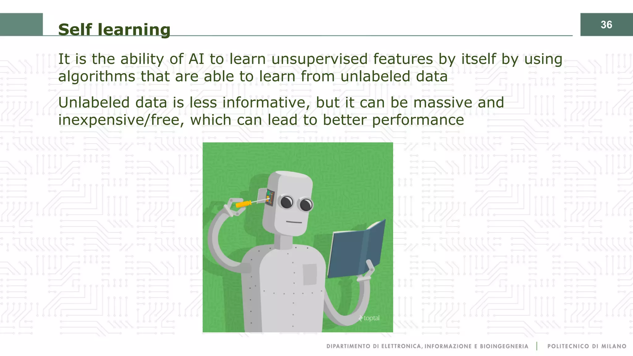 36
Self learning
It is the ability of AI to learn unsupervised features by itself by using
algorithms that are able to learn from unlabeled data
Unlabeled data is less informative, but it can be massive and
inexpensive/free, which can lead to better performance
 