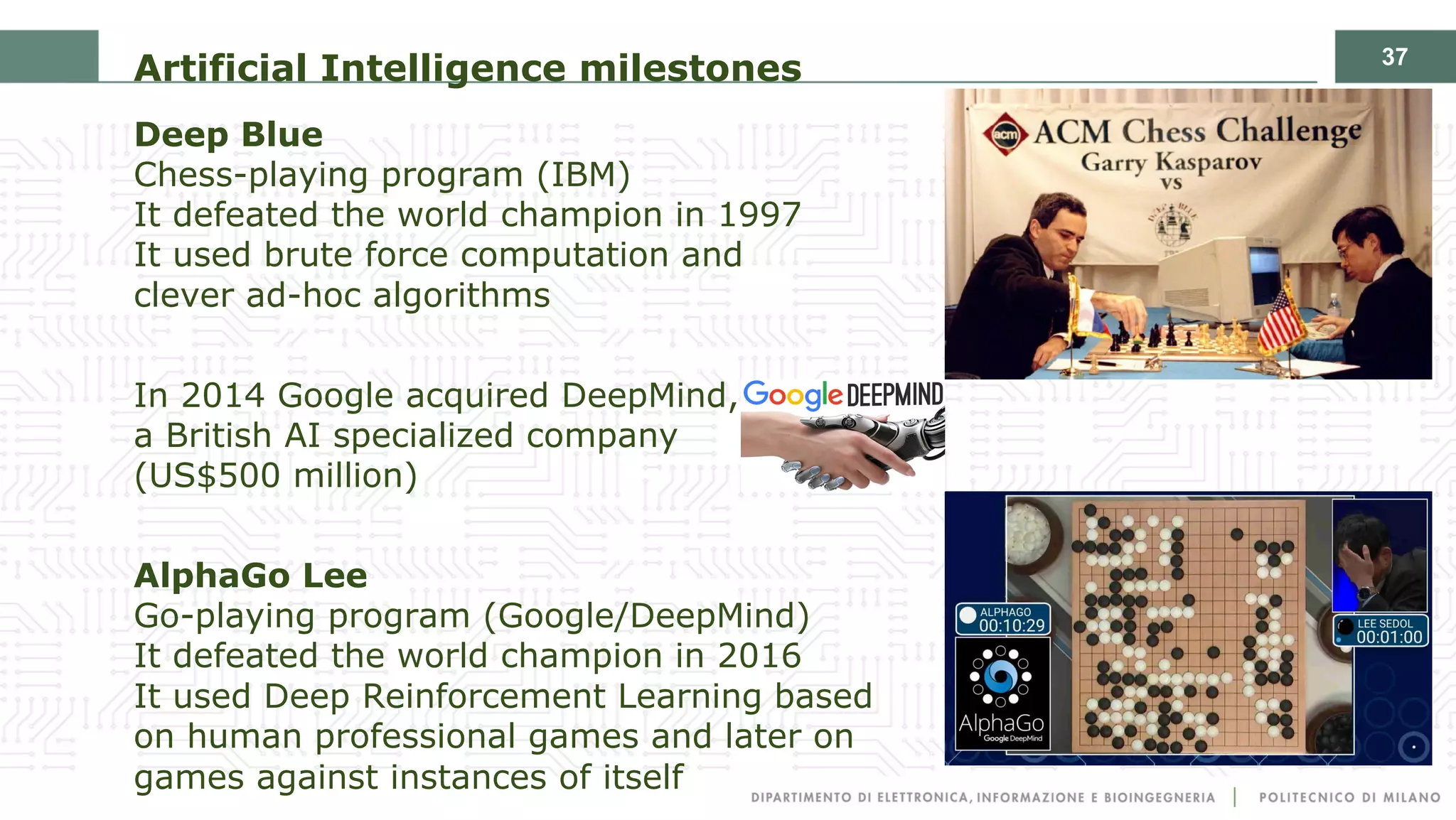 37
Artificial Intelligence milestones
Deep Blue
Chess-playing program (IBM)
It defeated the world champion in 1997
It used brute force computation and
clever ad-hoc algorithms
In 2014 Google acquired DeepMind,
a British AI specialized company
(US$500 million)
AlphaGo Lee
Go-playing program (Google/DeepMind)
It defeated the world champion in 2016
It used Deep Reinforcement Learning based
on human professional games and later on
games against instances of itself
 