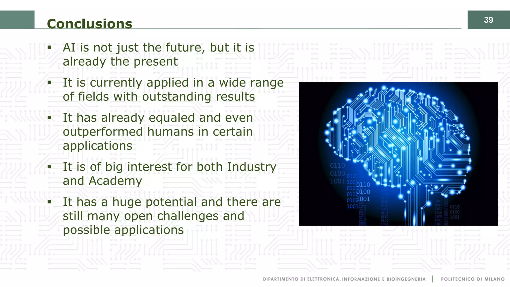 39
Conclusions
§ AI is not just the future, but it is
already the present
§ It is currently applied in a wide range
of fields with outstanding results
§ It has already equaled and even
outperformed humans in certain
applications
§ It is of big interest for both Industry
and Academy
§ It has a huge potential and there are
still many open challenges and
possible applications
 