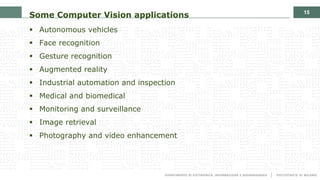 15
Some Computer Vision applications
§ Autonomous vehicles
§ Face recognition
§ Gesture recognition
§ Augmented reality
§ Industrial automation and inspection
§ Medical and biomedical
§ Monitoring and surveillance
§ Image retrieval
§ Photography and video enhancement
 