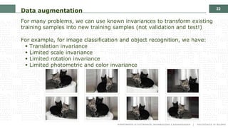22
Data augmentation
For many problems, we can use known invariances to transform existing
training samples into new training samples (not validation and test!)
For example, for image classification and object recognition, we have:
§ Translation invariance
§ Limited scale invariance
§ Limited rotation invariance
§ Limited photometric and color invariance
 