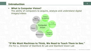 3
§ What is Computer Vision?
The ability of computers to acquire, analyze and understand digital
images/videos
”If We Want Machines to Think, We Need to Teach Them to See."
-Fei Fei Li, Director of Stanford AI Lab and Stanford Vision Lab
Introduction
 