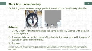 34
Black box understanding
Explaining an erroneous image prediction made by a Wolf/Husky classifier
Solution
1. Verify whether the training data set contains mostly wolves with snow in
the background
2. Increase data set with images of Huskies in the snow and with images of
Wolves in other environments
3. Retrain
Ribeiro, Marco Tulio, Sameer Singh, and Carlos Guestrin. "Why should i trust you?: Explaining the predictions of any
classifier." Proceedings of the 22nd ACM SIGKDD International Conference on Knowledge Discovery and Data Mining.
ACM, 2016.
 
