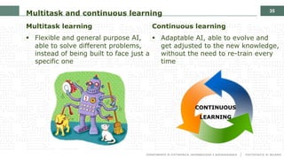 35
Multitask and continuous learning
Multitask learning
§ Flexible and general purpose AI,
able to solve different problems,
instead of being built to face just a
specific one
Continuous learning
§ Adaptable AI, able to evolve and
get adjusted to the new knowledge,
without the need to re-train every
time
CONTINUOUS
LEARNING
 