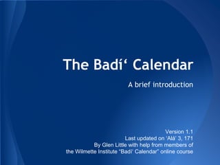 The Badí‘ Calendar
A brief introduction
Version 1.1
Last updated on ‘Alá’ 3, 171
By Glen Little with help from members of
the Wilmette Institute “Badí‘ Calendar” online course
 