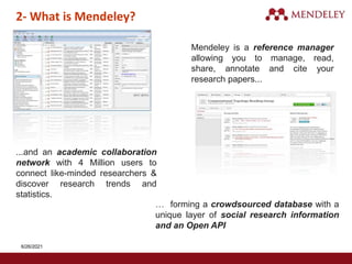 2- What is Mendeley?
Mendeley is a reference manager
allowing you to manage, read,
share, annotate and cite your
research papers...
… forming a crowdsourced database with a
unique layer of social research information
and an Open API
...and an academic collaboration
network with 4 Million users to
connect like-minded researchers &
discover research trends and
statistics.
6/26/2021
 
