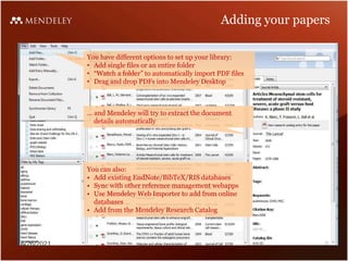 Adding your papers
You have different options to set up your library:
• Add single files or an entire folder
• “Watch a folder” to automatically import PDF files
• Drag and drop PDFs into Mendeley Desktop
… and Mendeley will try to extract the document
details automatically
You can also:
• Add existing EndNote/BibTeX/RIS databases
• Sync with other reference management webapps
• Use Mendeley Web Importer to add from online
databases
• Add from the Mendeley Research Catalog
6/26/2021
 