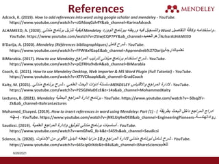 Adcock, K. (2019). How to add references into word using google scholar and mendeley - YouTube.
https://www.youtube.com/watch?v=cGA6oqGzh4Y&ab_channel=KarinaAdcock
ALHAMEED, A. (2020). ‫مندلي‬ ‫برنامج‬ ‫تنزيل‬ ‫كيفية‬ Mendeley ‫الوورد‬ ‫ببرنامج‬ ‫وربطه‬ ‫فيه‬ ‫والتسجيل‬ Word ‫التفاصيل‬ ‫وكافة‬ ‫واستخدامه‬ -
YouTube. https://www.youtube.com/watch?v=25IwjCQP7PY&ab_channel=‫أزهرالحميد‬AzharALHAMEED
B’Darija, A. (2020). Mendeley (Références bibliographiques) ‫كامل‬ ‫شرح‬ - YouTube.
https://www.youtube.com/watch?v=FPWttxfGapE&ab_channel=Apprendreb%27Darija‫تعلمبالدارجة‬
BIMarabia. (2017). How to use Mendeley ‫المراجع‬ ‫لترتيب‬ ‫ميندلي‬ ‫برنامج‬ ‫استخدام‬ ‫شرح‬ - YouTube.
https://www.youtube.com/watch?v=pQTRHa9v8rA&ab_channel=BIMarabia
Coach, G. (2021). How to use Mendeley Desktop, Web Importer & MS Word Plugin (Full Tutorial) - YouTube.
https://www.youtube.com/watch?v=XTfVCiksapk&ab_channel=GradCoach
Kaity, M. (2021). ‫العلمي‬ ‫البحث‬ ‫أدوات‬ ‫سلسلة‬
-
‫مندلي‬ ‫برنامج‬ ‫شرح‬ MENDELEY ‫واالقتباس‬ ‫المراجع‬ ‫الدارة‬ - YouTube.
https://www.youtube.com/watch?v=P25GJMaDEcE&t=14s&ab_channel=MohammedKaity
Lectures, B. (2021). Mendeley ‫البحثية‬ ‫المراجع‬ ‫إدارة‬ ‫برنامج‬ - YouTube. https://www.youtube.com/watch?v=-S0sq2Fr-
Zk&ab_channel=BahranLectures
Mohamed_Elsayed. (2019). How to insert references in word using Mendeley: Part (1) - ( ‫بطريقة‬ ‫البحث‬ ‫داخل‬ ‫المراجع‬ ‫ادراج‬
‫سهله‬) - YouTube. https://www.youtube.com/watch?v=jNKLUq4wDE0&ab_channel=EngineeringPioneers–‫روادالهندسة‬
Saudicsi. (2019). ‫العلمية‬ ‫المراجع‬ ‫ٕدارة‬‫ا‬‫و‬ ‫لتوثيق‬ ‫مندلي‬ ‫برنامج‬ ‫ٔساسيات‬‫ا‬ - YouTube.
https://www.youtube.com/watch?v=wmGfwG_Ib-k&t=5459s&ab_channel=Saudicsi
Science, Is. (2020). ‫و‬ ‫المراجع‬ ‫إلدارة‬ ‫مندلي‬ ‫لبرنامج‬ ‫شامل‬ ‫شرح‬
10
‫اإلندنوت‬ ‫من‬ ‫األقوى‬ ‫البديل‬ ‫تجعله‬ ‫مزايا‬ - YouTube.
https://www.youtube.com/watch?v=665zJp0rXdc&t=84s&ab_channel=iShareScience‫للعلم‬
References
6/26/2021
 
