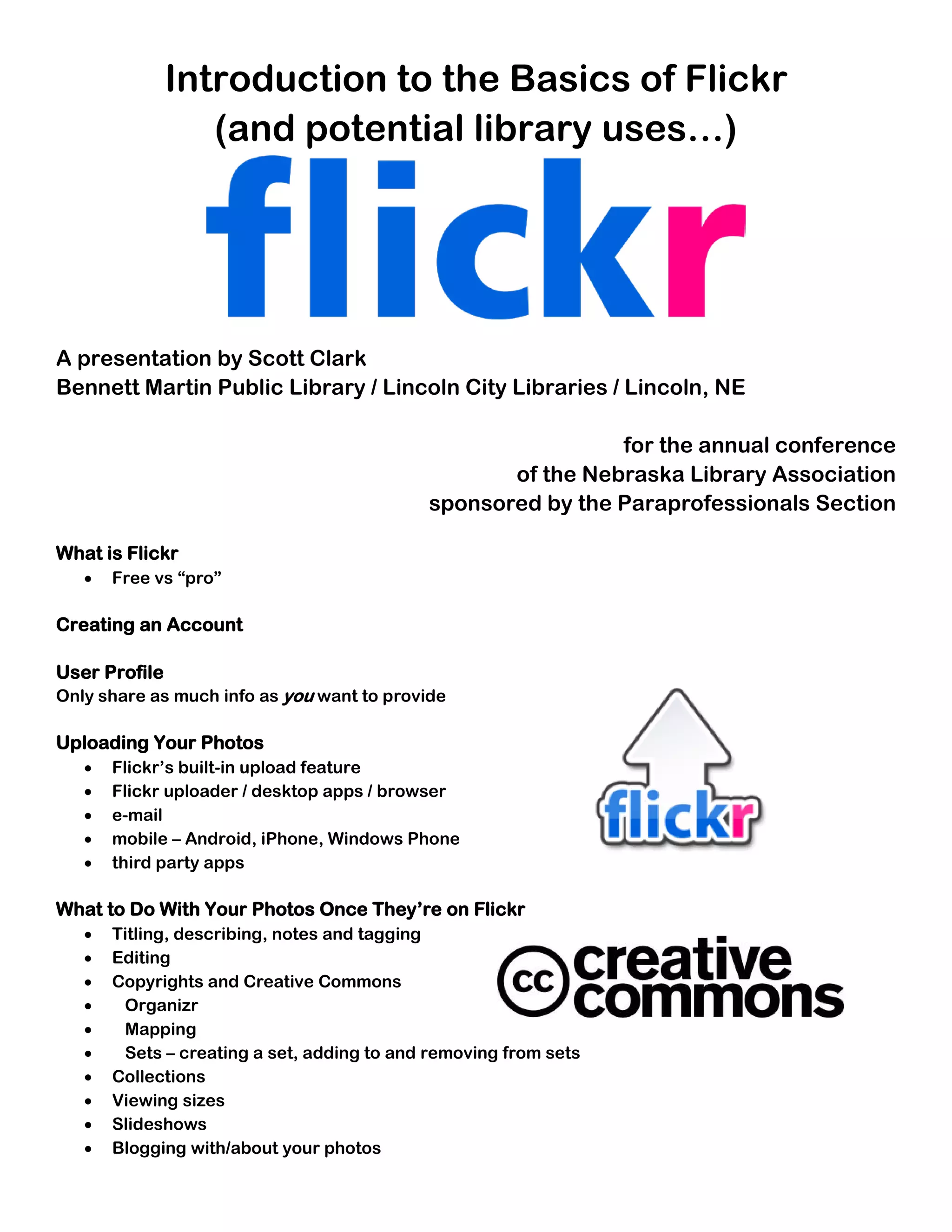 Introduction to the Basics of Flickr
                  (and potential library uses…)




A presentation by Scott Clark
Bennett Martin Public Library / Lincoln City Libraries / Lincoln, NE

                                                             for the annual conference
                                                   of the Nebraska Library Association
                                            sponsored by the Paraprofessionals Section

What is Flickr
   •   Free vs “pro”

Creating an Account

User Profile
Only share as much info as you want to provide

Uploading Your Photos
   •   Flickr’s built-in upload feature
   •   Flickr uploader / desktop apps / browser
   •   e-mail
   •   mobile – Android, iPhone, Windows Phone
   •   third party apps

What to Do With Your Photos Once They’re on Flickr
   •   Titling, describing, notes and tagging
   •   Editing
   •   Copyrights and Creative Commons
   •    Organizr
   •    Mapping
   •    Sets – creating a set, adding to and removing from sets
   •   Collections
   •   Viewing sizes
   •   Slideshows
   •   Blogging with/about your photos
 