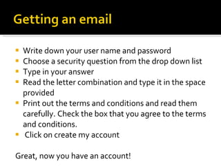 Write down your user name and password Choose a security question from the drop down list Type in your answer Read the letter combination and type it in the space provided Print out the terms and conditions and read them carefully. Check the box that you agree to the terms and conditions. Click on create my account   Great, now you have an account! 