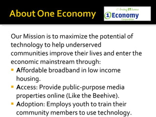 Our Mission is to maximize the potential of  technology to help underserved  communities improve their lives and enter the  economic mainstream through:    A ffordable broadband in low income housing. A ccess: Provide public-purpose media properties online (Like the Beehive). A doption: Employs youth to train their community members to use technology. 