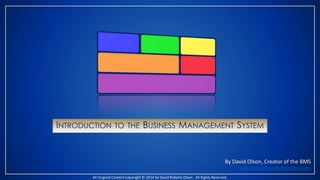 INTRODUCTION TO THE BUSINESS MANAGEMENT SYSTEM 
By David Olson, Creator of the BMS 
David.Olson@DavidRobertsOlson.com 
All Original Content Copyright © 2014 by David Roberts Olson. All Rights Reserved. 
 