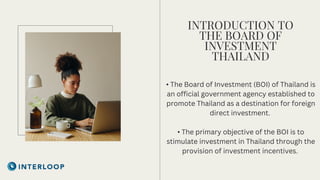 INTRODUCTION TO
THE BOARD OF
INVESTMENT
THAILAND
• The Board of Investment (BOI) of Thailand is
an official government agency established to
promote Thailand as a destination for foreign
direct investment.
• The primary objective of the BOI is to
stimulate investment in Thailand through the
provision of investment incentives.
 
