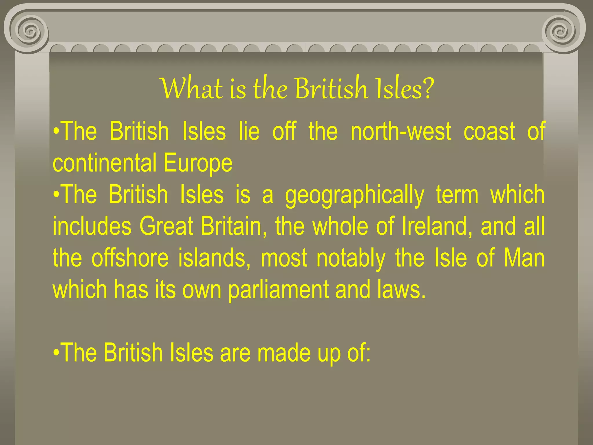 What is the British Isles?
•The British Isles lie off the north-west coast of
continental Europe
•The British Isles is a geographically term which
includes Great Britain, the whole of Ireland, and all
the offshore islands, most notably the Isle of Man
which has its own parliament and laws.
•The British Isles are made up of:
 