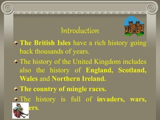 Introduction
The British Isles have a rich history going
back thousands of years.
The history of the United Kingdom includes
also the history of England, Scotland,
Wales and Northern Ireland.
The country of mingle races.
The history is full of invaders, wars,
rulers.
 