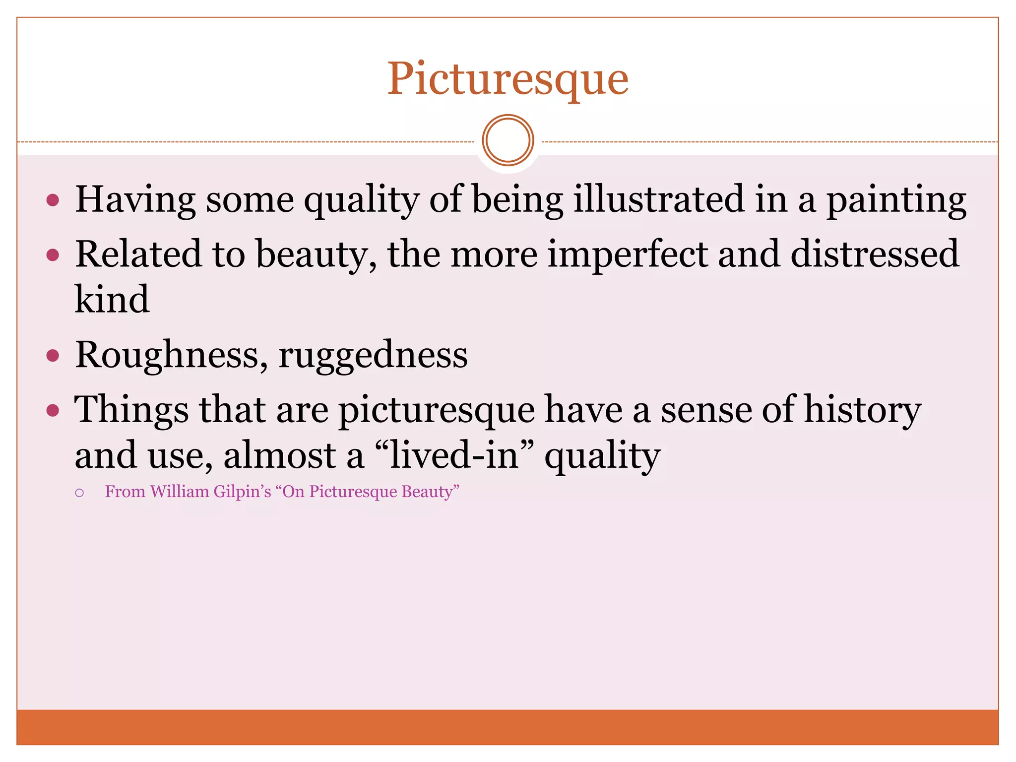 Picturesque
 Having some quality of being illustrated in a painting
 Related to beauty, the more imperfect and distressed
kind
 Roughness, ruggedness
 Things that are picturesque have a sense of history
and use, almost a “lived-in” quality
 From William Gilpin’s “On Picturesque Beauty”
 