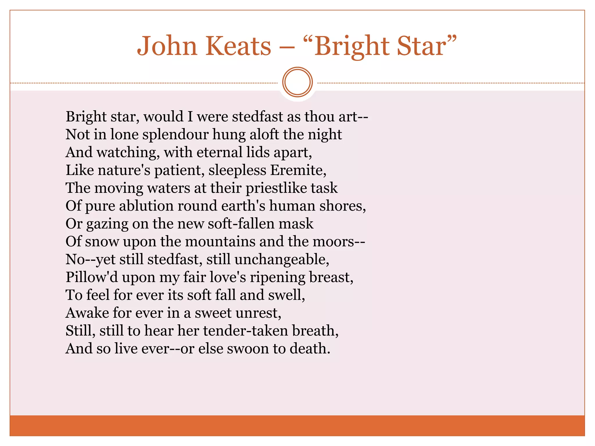 John Keats – “Bright Star”
Bright star, would I were stedfast as thou art--
Not in lone splendour hung aloft the night
And watching, with eternal lids apart,
Like nature's patient, sleepless Eremite,
The moving waters at their priestlike task
Of pure ablution round earth's human shores,
Or gazing on the new soft-fallen mask
Of snow upon the mountains and the moors--
No--yet still stedfast, still unchangeable,
Pillow'd upon my fair love's ripening breast,
To feel for ever its soft fall and swell,
Awake for ever in a sweet unrest,
Still, still to hear her tender-taken breath,
And so live ever--or else swoon to death.
 