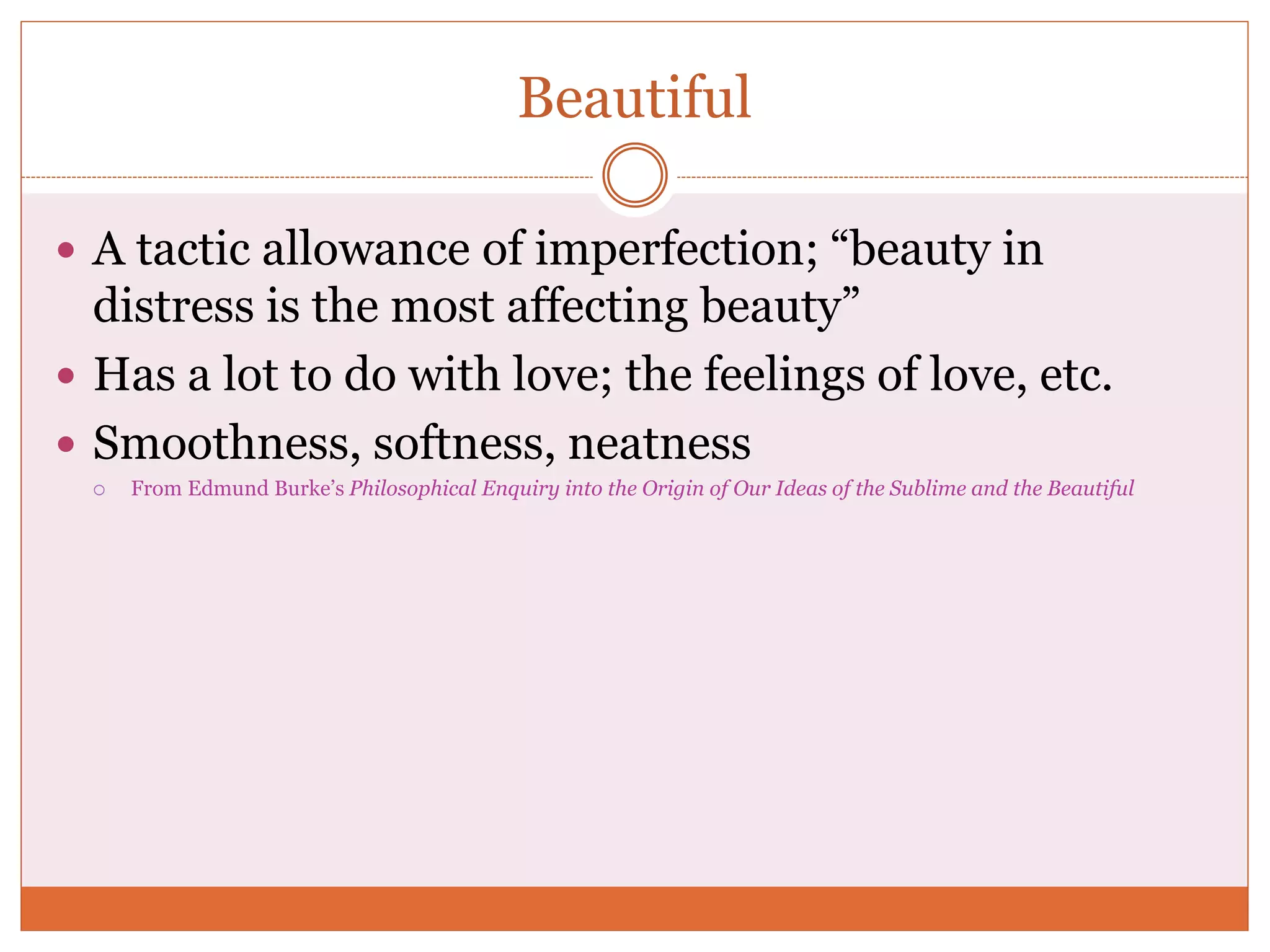 Beautiful
 A tactic allowance of imperfection; “beauty in
distress is the most affecting beauty”
 Has a lot to do with love; the feelings of love, etc.
 Smoothness, softness, neatness
 From Edmund Burke’s Philosophical Enquiry into the Origin of Our Ideas of the Sublime and the Beautiful
 