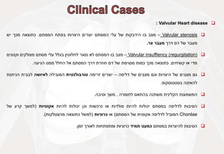 
Valvular Heart disease
:

Valvular stenosis
–
‫מצב‬
‫בו‬
‫הידבקות‬
‫של‬
‫עלי‬
‫המסתם‬
‫יוצרים‬
‫היצרות‬
‫בפתח‬
‫המסתם‬
.
‫כתוצאה‬
‫מכך‬
‫יש‬
‫מעבר‬
‫של‬
‫דם‬
‫דרך‬
‫מעבר‬
‫צר‬
.

Valvular insuffiency (regurgitation)
–
‫מצב‬
‫בו‬
‫המסתם‬
‫לא‬
‫נסגר‬
‫לחלוטין‬
‫בגלל‬
‫עלי‬
‫מסתם‬
‫מצולקים‬
‫וקטנים‬
‫מדי‬
‫או‬
‫קשיחים‬
.
‫כתוצאה‬
‫מכך‬
‫כמות‬
‫מסוימת‬
‫של‬
‫דם‬
‫חוזרת‬
‫דרך‬
‫המסתם‬
‫אל‬
‫החלל‬
‫ממנו‬
‫הגיעה‬
.

‫גם‬
‫מצבים‬
‫של‬
‫היצרות‬
‫וגם‬
‫מצבים‬
‫של‬
‫דליפה‬
–
‫יוצרים‬
‫זרימה‬
‫טורבולנטית‬
‫המובילה‬
‫לאיושה‬
‫לבבית‬
‫הניתנת‬
‫להאזנה‬
‫בסטטוסקופ‬
.

‫המשמעות‬
‫הקלינית‬
‫משתנה‬
‫בהתאם‬
‫לחומרה‬
,
‫משך‬
‫וסיבה‬
.

‫הסיבות‬
‫לדליפה‬
‫במסתם‬
‫יכולות‬
‫להיות‬
‫מולדות‬
‫או‬
‫נרכשות‬
‫וכן‬
‫יכולות‬
‫להיות‬
‫אקוטיות‬
(
‫למשך‬
‫קרע‬
‫של‬
Chordae
‫המוביל‬
‫לדליפה‬
‫אקוטית‬
‫של‬
‫המסתם‬
)
‫או‬
‫כרוניות‬
(
‫למשל‬
‫כתוצאה‬
‫מהצטלקות‬
)
.

‫הסיבות‬
‫להיצרות‬
‫במסתם‬
‫כמעט‬
‫תמיד‬
‫כרוניות‬
‫ומתפתחות‬
‫לאורך‬
‫זמן‬
.
 