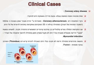 
Coronary artery disease
:

‫אחת‬
‫מסיבות‬
‫המוות‬
‫הנפוצות‬
‫בעולם‬
.
‫נובעת‬
‫מירידה‬
‫באספקת‬
‫הדם‬
‫למיוקרד‬
.

‫עיקר‬
‫הפתוגנזה‬
‫היא‬
Coronary atherosclerosis
-
‫מאופיינת‬
‫ע‬
"
‫י‬
‫יצירת‬
‫מצבורי‬
‫שומן‬
‫בשכבת‬
‫ה‬
-
Intima
(
‫השכבה‬
‫הפנימית‬
‫של‬
‫העורק‬
)
‫המתחילה‬
‫בגילאי‬
‫ה‬
-
30
‫המוקדמים‬
‫ומתקדמת‬
‫באיטיות‬
‫להיצרות‬
‫של‬
‫כלי‬
‫הדם‬
.

‫עם‬
‫התקדמות‬
‫המחלה‬
‫נוצרים‬
‫קולטרליים‬
‫בין‬
‫עורקים‬
‫קורונריים‬
‫המאפשרים‬
‫פרפוזיה‬
‫תקינה‬
.
‫לפעמים‬
‫בשעות‬
"
‫משבר‬
"
‫ודרישה‬
‫מטבולית‬
‫מוגברת‬
‫שריר‬
‫הלב‬
‫לא‬
‫מקבל‬
‫מספיק‬
‫חמצן‬
‫ומתחילה‬
‫להיווצר‬
‫איסכמיה‬
‫של‬
‫השריר‬
–
Myocardial infarction
.

‫כתוצאה‬
‫מההיצרות‬
‫מתחילה‬
‫זרימה‬
‫לא‬
‫תקינה‬
‫בכלי‬
‫הדם‬
‫המובילה‬
‫ליצירת‬
‫קריש‬
‫דם‬
(
Thrombus
)
‫המורכב‬
‫בעיקר‬
‫מטסיות‬
–
Platelet
.
 