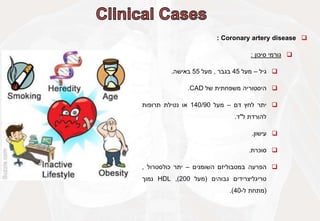 
Coronary artery disease
:

‫גורמי‬
‫סיכון‬
:

‫גיל‬
–
‫מעל‬
45
‫בגבר‬
,
‫מעל‬
55
‫באישה‬
.

‫היסטוריה‬
‫משפחתית‬
‫של‬
CAD
.

‫יתר‬
‫לחץ‬
‫דם‬
–
‫מעל‬
140/90
‫או‬
‫נטילת‬
‫תרופות‬
‫להורדת‬
‫ל‬
"
‫ד‬
.

‫עישון‬
.

‫סוכרת‬
.

‫הפרעה‬
‫במטבוליזם‬
‫השומנים‬
–
‫יתר‬
‫כולסטרול‬
,
‫טריגליצרידים‬
‫גבוהים‬
(
‫מעל‬
200
)
,
HDL
‫נמוך‬
(
‫מתחת‬
‫ל‬
-
40
)
.
 