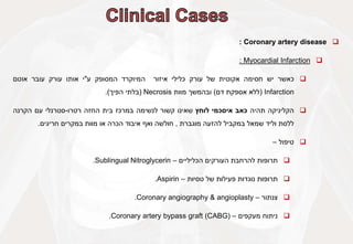 
Coronary artery disease
:

Myocardial Infarction
:

‫כאשר‬
‫יש‬
‫חסימה‬
‫אקוטית‬
‫של‬
‫עורק‬
‫כלילי‬
‫איזור‬
‫המיוקרד‬
‫המסופק‬
‫ע‬
"
‫י‬
‫אותו‬
‫עורק‬
‫עובר‬
‫אוטם‬
Infarction
(
‫ללא‬
‫אספקת‬
‫דם‬
)
‫ובהמשך‬
‫מוות‬
Necrosis
(
‫בלתי‬
‫הפיך‬
)
.

‫הקליניקה‬
‫תהיה‬
‫כאב‬
‫איסכמי‬
‫לוחץ‬
‫שאינו‬
‫קשור‬
‫לנשימה‬
‫במרכז‬
‫בית‬
‫החזה‬
‫רטרו‬
-
‫סטרנלי‬
‫עם‬
‫הקרנה‬
‫ללסת‬
‫וליד‬
‫שמאל‬
‫במקביל‬
‫להזעה‬
‫מוגברת‬
,
‫חולשה‬
‫ואף‬
‫איבוד‬
‫הכרה‬
‫או‬
‫מוות‬
‫במקרים‬
‫חריגים‬
.

‫טיפול‬
–

‫תרופות‬
‫להרחבת‬
‫העורקים‬
‫הכליליים‬
–
Sublingual Nitroglycerin
.

‫תרופות‬
‫נוגדות‬
‫פעילות‬
‫של‬
‫טסיות‬
–
Aspirin
.

‫צנתור‬
–
Coronary angiography & angioplasty
.

‫ניתוח‬
‫מעקפים‬
–
Coronary artery bypass graft (CABG)
.
 