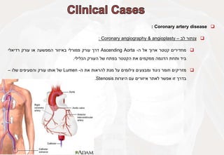 
Coronary artery disease
:

‫צנתור‬
‫לב‬
–
Coronary angiography & angioplasty
:

‫מחדירים‬
‫קטטר‬
‫ארוך‬
‫אל‬
‫ה‬
-
Ascending Aorta
‫דרך‬
‫עורק‬
‫פמורלי‬
‫באיזור‬
‫המפשעה‬
‫או‬
‫עורק‬
‫רדיאלי‬
‫ביד‬
‫ותחת‬
‫הדגמה‬
‫ממקמים‬
‫את‬
‫הקטטר‬
‫בפתח‬
‫של‬
‫העורק‬
‫הכלילי‬
.

‫מזריקים‬
‫חומר‬
‫ניגוד‬
‫ומבצעים‬
‫צילומים‬
‫על‬
‫מנת‬
‫להראות‬
‫את‬
‫ה‬
-
Lumen
‫של‬
‫אותו‬
‫עורק‬
‫והסעיפים‬
‫שלו‬
–
‫בדרך‬
‫זו‬
‫אפשר‬
‫לאתר‬
‫איזורים‬
‫עם‬
‫היצרות‬
Stenosis
.
 