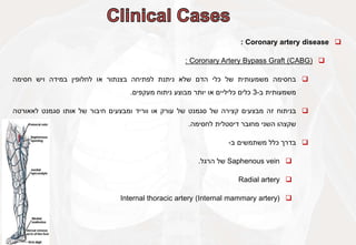 
Coronary artery disease
:

Coronary Artery Bypass Graft (CABG)
:

‫בחסימה‬
‫משמעותית‬
‫של‬
‫כלי‬
‫הדם‬
‫שלא‬
‫ניתנת‬
‫לפתיחה‬
‫בצנתור‬
‫או‬
‫לחלופין‬
‫במידה‬
‫ויש‬
‫חסימה‬
‫משמעותית‬
‫ב‬
-
3
‫כלים‬
‫כליליים‬
‫או‬
‫יותר‬
‫מבוצע‬
‫ניתוח‬
‫מעקפים‬
.

‫בניתוח‬
‫זה‬
‫מבצעים‬
‫קצירה‬
‫של‬
‫סגמנט‬
‫של‬
‫עורק‬
‫או‬
‫ווריד‬
‫ומבצעים‬
‫חיבור‬
‫של‬
‫אותו‬
‫סגמנט‬
‫לאאורטה‬
‫שקצהו‬
‫השני‬
‫מחובר‬
‫דיסטלית‬
‫לחסימה‬
.

‫בדרך‬
‫כלל‬
‫משתמשים‬
‫ב‬
-

Saphenous vein
‫של‬
‫הרגל‬
.

Radial artery

Internal thoracic artery (Internal mammary artery)
 