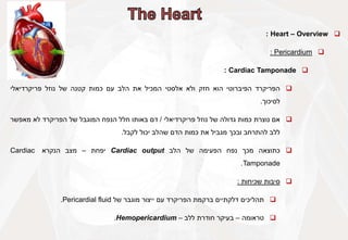 
Heart – Overview
:

Pericardium
:

Cardiac Tamponade
:

‫הפריקרד‬
‫הפיברוטי‬
‫הוא‬
‫חזק‬
‫ולא‬
‫אלסטי‬
‫המכיל‬
‫את‬
‫הלב‬
‫עם‬
‫כמות‬
‫קטנה‬
‫של‬
‫נוזל‬
‫פריקרדיאלי‬
‫לסיכוך‬
.

‫אם‬
‫נוצרת‬
‫כמות‬
‫גדולה‬
‫של‬
‫נוזל‬
‫פריקרדיאלי‬
/
‫דם‬
‫באותו‬
‫חלל‬
‫הנפח‬
‫המוגבל‬
‫של‬
‫הפריקרד‬
‫לא‬
‫מאפשר‬
‫ללב‬
‫להתרחב‬
‫ובכך‬
‫מגביל‬
‫את‬
‫כמות‬
‫הדם‬
‫שהלב‬
‫יכול‬
‫לקבל‬
.

‫כתוצאה‬
‫מכך‬
‫נפח‬
‫הפעימה‬
‫של‬
‫הלב‬
Cardiac output
‫יפחת‬
–
‫מצב‬
‫הנקרא‬
Cardiac
Tamponade
.

‫סיבות‬
‫שכיחות‬
:

‫תהליכים‬
‫דלקתיים‬
‫ברקמת‬
‫הפריקרד‬
‫עם‬
‫ייצור‬
‫מוגבר‬
‫של‬
Pericardial fluid
.

‫טראומה‬
–
‫בעיקר‬
‫חודרת‬
‫ללב‬
–
Hemopericardium
.
 